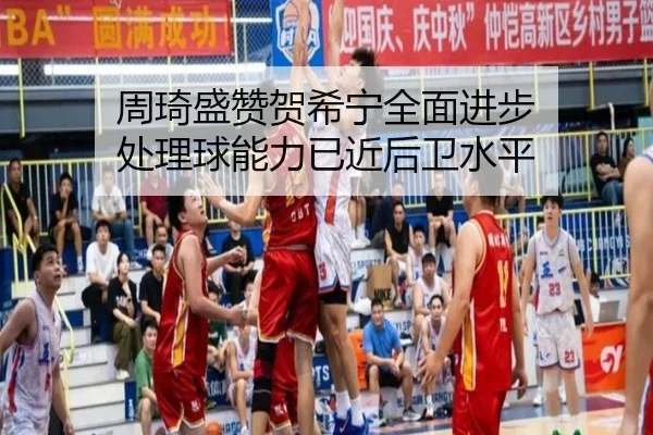 周琦盛赞贺希宁全面进步 处理球能力已近后卫水平